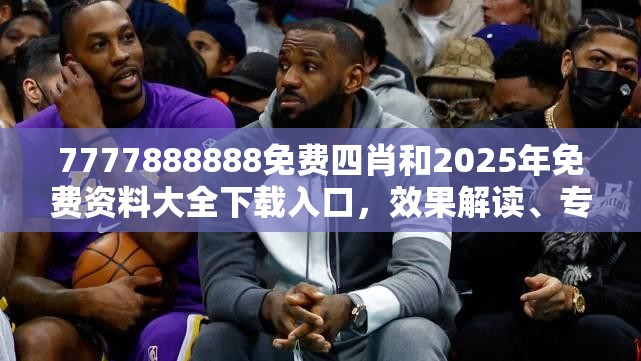 7777888888免费四肖和2025年免费资料大全下载入口，效果解读、专家解析解释与落实