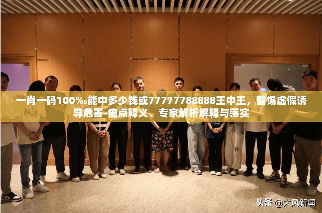 一肖一码100‰能中多少钱或77777788888王中王，警惕虚假诱导危害-痛点释义、专家解析解释与落实