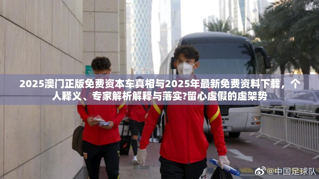 2025澳门正版免费资本车真相与2025年最新免费资料下载，个人释义、专家解析解释与落实?留心虚假的虚架势