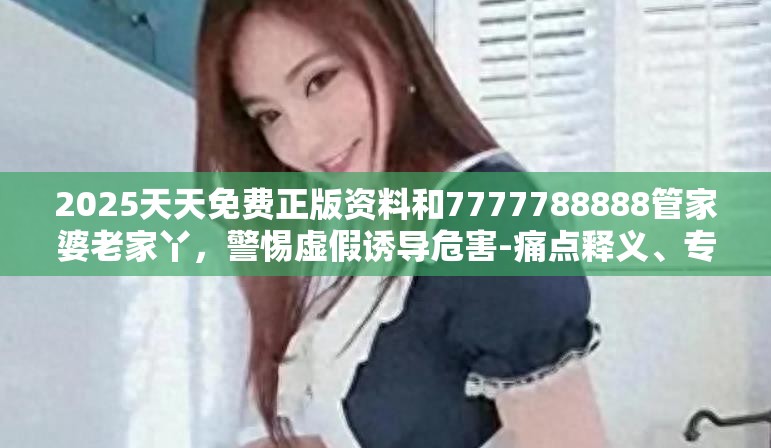 2025天天免费正版资料和7777788888管家婆老家丫，警惕虚假诱导危害-痛点释义、专家解析解释与落实