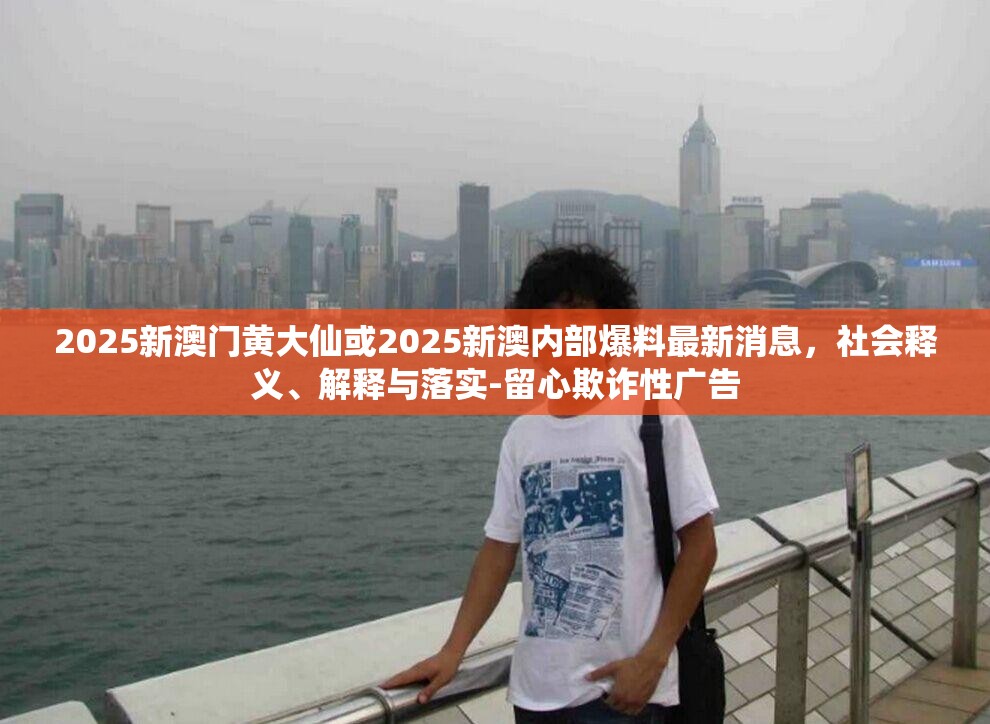 2025新澳门黄大仙或2025新澳内部爆料最新消息，社会释义、解释与落实-留心欺诈性广告