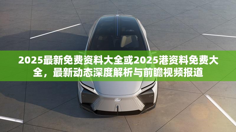 2025最新免费资料大全或2025港资料免费大全，最新动态深度解析与前瞻视频报道