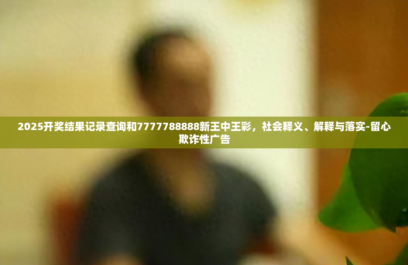 2025开奖结果记录查询和7777788888新王中王彩，社会释义、解释与落实-留心欺诈性广告